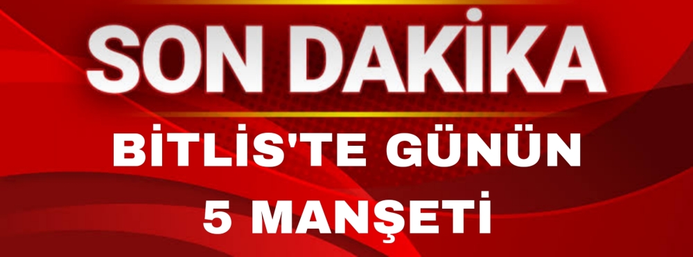 Bitlis ve İlçelerinde Günün Öne Çıkan 5 Haberi